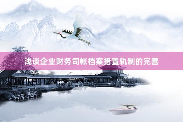 浅谈企业财务司帐档案措置轨制的完善
