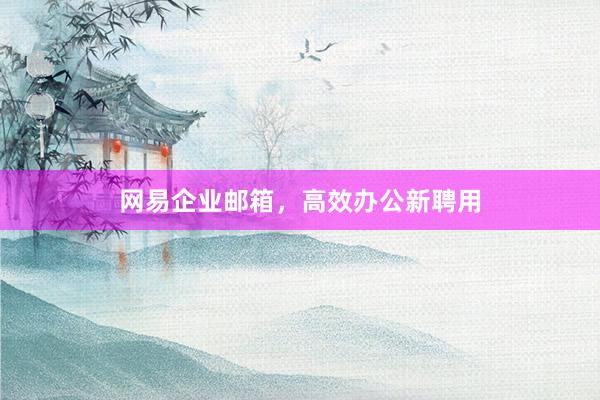 网易企业邮箱，高效办公新聘用
