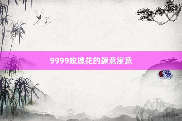 9999玫瑰花的肆意寓意