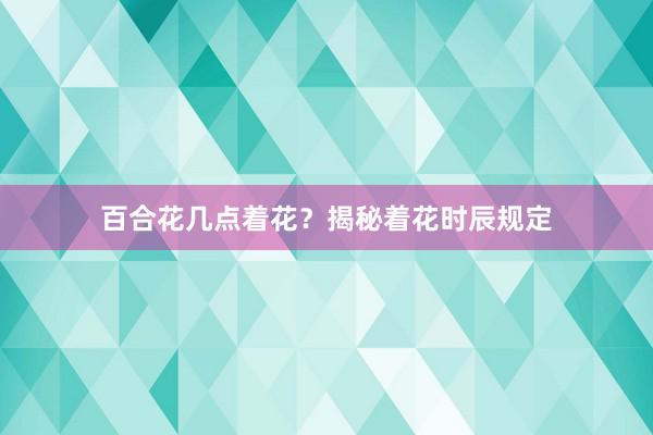 百合花几点着花?揭秘着花时辰规定